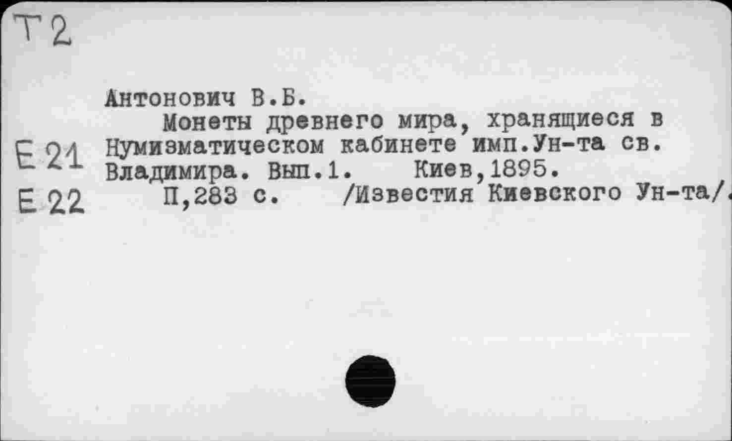 ﻿Е21
Е 11
Антонович В.Б.
Монеты древнего мира, хранящиеся в Нумизматическом кабинете имп.Ун-та св. Владимира. Вып.1. Киев,1895.
11,283 с. /Известия Киевского Ун-та/